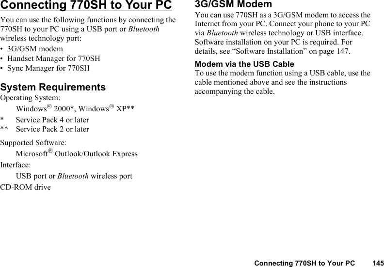 Connecting 770SH to Your PC 145Connecting 770SH to Your PCYou can use the following functions by connecting the 770SH to your PC using a USB port or Bluetooth wireless technology port:• 3G/GSM modem• Handset Manager for 770SH• Sync Manager for 770SHSystem RequirementsOperating System:Windows 2000*, Windows XP*** Service Pack 4 or later** Service Pack 2 or laterSupported Software:Microsoft Outlook/Outlook ExpressInterface:USB port or Bluetooth wireless portCD-ROM drive3G/GSM ModemYou can use 770SH as a 3G/GSM modem to access the Internet from your PC. Connect your phone to your PC via Bluetooth wireless technology or USB interface. Software installation on your PC is required. For details, see “Software Installation” on page 147.Modem via the USB CableTo use the modem function using a USB cable, use the cable mentioned above and see the instructions accompanying the cable.