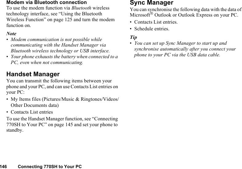 146 Connecting 770SH to Your PCModem via Bluetooth connectionTo use the modem function via Bluetooth wireless technology interface, see “Using the Bluetooth Wireless Function” on page 125 and turn the modem function on.Note•Modem communication is not possible while communicating with the Handset Manager via Bluetooth wireless technology or USB interface.•Your phone exhausts the battery when connected to a PC, even when not communicating.Handset ManagerYou can transmit the following items between your phone and your PC, and can use Contacts List entries on your PC:• My Items files (Pictures/Music &amp; Ringtones/Videos/Other Documents data)• Contacts List entriesTo use the Handset Manager function, see “Connecting 770SH to Your PC” on page 145 and set your phone to standby.Sync ManagerYou can synchronise the following data with the data of Microsoft Outlook or Outlook Express on your PC.• Contacts List entries.• Schedule entries.Tip•You can set up Sync Manager to start up and synchronise automatically after you connect your phone to your PC via the USB data cable.