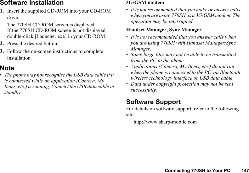 Connecting 770SH to Your PC 147Software Installation1. Insert the supplied CD-ROM into your CD-ROM drive.The 770SH CD-ROM screen is displayed.If the 770SH CD-ROM screen is not displayed, double-click [Launcher.exe] in your CD-ROM.2. Press the desired button.3. Follow the on-screen instructions to complete installation.Note•The phone may not recognise the USB data cable if it is connected while an application (Camera, My Items, etc.) is running. Connect the USB data cable in standby.3G/GSM modem•It is not recommended that you make or answer calls when you are using 770SH as a 3G/GSM modem. The operation may be interrupted.Handset Manager, Sync Manager•It is not recommended that you answer calls when you are using 770SH with Handset Manager/Sync Manager.•Some large files may not be able to be transmitted from the PC to the phone.•Applications (Camera, My Items, etc.) do not run when the phone is connected to the PC via Bluetooth wireless technology interface or USB data cable.•Data under copyright protection may not be sent successfully.Software SupportFor details on software support, refer to the following site:http://www.sharp-mobile.com