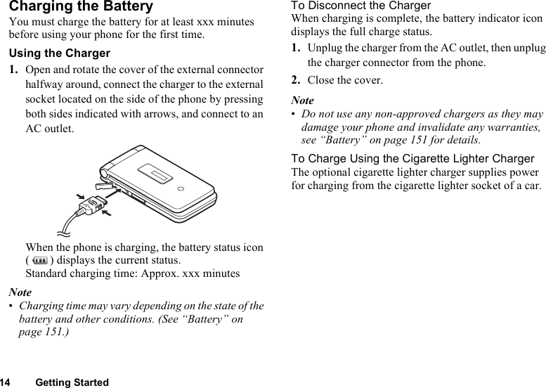 14 Getting StartedCharging the BatteryYou must charge the battery for at least xxx minutes before using your phone for the first time.Using the Charger1. Open and rotate the cover of the external connector halfway around, connect the charger to the external socket located on the side of the phone by pressing both sides indicated with arrows, and connect to an AC outlet.When the phone is charging, the battery status icon ( ) displays the current status.Standard charging time: Approx. xxx minutesNote•Charging time may vary depending on the state of the battery and other conditions. (See “Battery” on page 151.)To Disconnect the ChargerWhen charging is complete, the battery indicator icon displays the full charge status.1. Unplug the charger from the AC outlet, then unplug the charger connector from the phone.2. Close the cover.Note•Do not use any non-approved chargers as they may damage your phone and invalidate any warranties, see “Battery” on page 151 for details.To Charge Using the Cigarette Lighter ChargerThe optional cigarette lighter charger supplies power for charging from the cigarette lighter socket of a car.