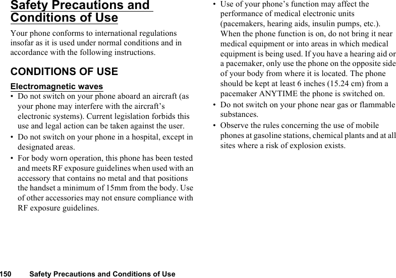 150 Safety Precautions and Conditions of UseSafety Precautions and Conditions of UseYour phone conforms to international regulations insofar as it is used under normal conditions and in accordance with the following instructions.CONDITIONS OF USEElectromagnetic waves• Do not switch on your phone aboard an aircraft (as your phone may interfere with the aircraft’s electronic systems). Current legislation forbids this use and legal action can be taken against the user.• Do not switch on your phone in a hospital, except in designated areas.• For body worn operation, this phone has been tested and meets RF exposure guidelines when used with an accessory that contains no metal and that positions the handset a minimum of 15mm from the body. Use of other accessories may not ensure compliance with RF exposure guidelines.• Use of your phone’s function may affect the performance of medical electronic units (pacemakers, hearing aids, insulin pumps, etc.). When the phone function is on, do not bring it near medical equipment or into areas in which medical equipment is being used. If you have a hearing aid or a pacemaker, only use the phone on the opposite side of your body from where it is located. The phone should be kept at least 6 inches (15.24 cm) from a pacemaker ANYTIME the phone is switched on.• Do not switch on your phone near gas or flammable substances.• Observe the rules concerning the use of mobile phones at gasoline stations, chemical plants and at all sites where a risk of explosion exists.