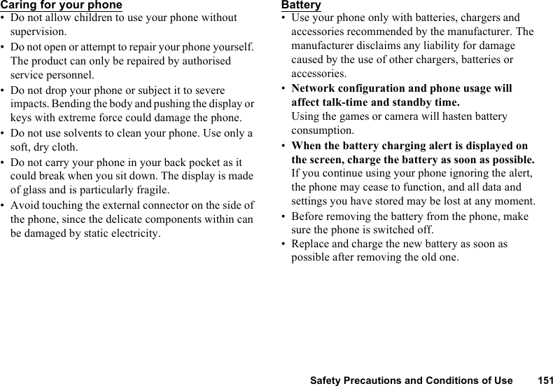 Safety Precautions and Conditions of Use 151Caring for your phone• Do not allow children to use your phone without supervision.• Do not open or attempt to repair your phone yourself. The product can only be repaired by authorised service personnel.• Do not drop your phone or subject it to severe impacts. Bending the body and pushing the display or keys with extreme force could damage the phone.• Do not use solvents to clean your phone. Use only a soft, dry cloth.• Do not carry your phone in your back pocket as it could break when you sit down. The display is made of glass and is particularly fragile.• Avoid touching the external connector on the side of the phone, since the delicate components within can be damaged by static electricity.Battery• Use your phone only with batteries, chargers and accessories recommended by the manufacturer. The manufacturer disclaims any liability for damage caused by the use of other chargers, batteries or accessories.•Network configuration and phone usage will affect talk-time and standby time. Using the games or camera will hasten battery consumption.•When the battery charging alert is displayed on the screen, charge the battery as soon as possible. If you continue using your phone ignoring the alert, the phone may cease to function, and all data and settings you have stored may be lost at any moment.• Before removing the battery from the phone, make sure the phone is switched off.• Replace and charge the new battery as soon as possible after removing the old one.