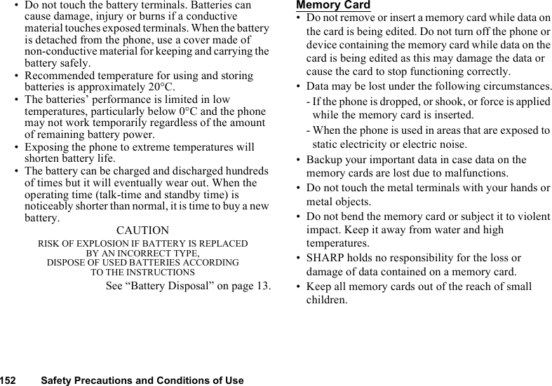 152 Safety Precautions and Conditions of Use• Do not touch the battery terminals. Batteries can cause damage, injury or burns if a conductive material touches exposed terminals. When the battery is detached from the phone, use a cover made of non-conductive material for keeping and carrying the battery safely.• Recommended temperature for using and storing batteries is approximately 20°C.• The batteries’ performance is limited in low temperatures, particularly below 0°C and the phone may not work temporarily regardless of the amount of remaining battery power.• Exposing the phone to extreme temperatures will shorten battery life.• The battery can be charged and discharged hundreds of times but it will eventually wear out. When the operating time (talk-time and standby time) is noticeably shorter than normal, it is time to buy a new battery. CAUTIONRISK OF EXPLOSION IF BATTERY IS REPLACED BY AN INCORRECT TYPE,DISPOSE OF USED BATTERIES ACCORDING TO THE INSTRUCTIONSSee “Battery Disposal” on page 13.Memory Card• Do not remove or insert a memory card while data on the card is being edited. Do not turn off the phone or device containing the memory card while data on the card is being edited as this may damage the data or cause the card to stop functioning correctly.• Data may be lost under the following circumstances.- If the phone is dropped, or shook, or force is applied while the memory card is inserted.- When the phone is used in areas that are exposed to static electricity or electric noise.• Backup your important data in case data on the memory cards are lost due to malfunctions.• Do not touch the metal terminals with your hands or metal objects.• Do not bend the memory card or subject it to violent impact. Keep it away from water and high temperatures.• SHARP holds no responsibility for the loss or damage of data contained on a memory card.• Keep all memory cards out of the reach of small children.