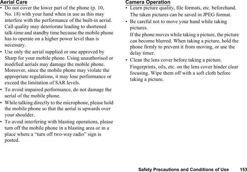 Safety Precautions and Conditions of Use 153Aerial Care• Do not cover the lower part of the phone (p. 10, No. 18) with your hand when in use as this may interfere with the performance of the built-in aerial. Call quality may deteriorate leading to shortened talk-time and standby time because the mobile phone has to operate on a higher power level than is necessary.• Use only the aerial supplied or one approved by Sharp for your mobile phone. Using unauthorised or modified aerials may damage the mobile phone. Moreover, since the mobile phone may violate the appropriate regulations, it may lose performance or exceed the limitation of SAR levels.• To avoid impaired performance, do not damage the aerial of the mobile phone.• While talking directly to the microphone, please hold the mobile phone so that the aerial is upwards over your shoulder.• To avoid interfering with blasting operations, please turn off the mobile phone in a blasting area or in a place where a “turn off two-way radio” sign is posted.Camera Operation• Learn picture quality, file formats, etc. beforehand.The taken pictures can be saved in JPEG format.• Be careful not to move your hand while taking pictures.If the phone moves while taking a picture, the picture can become blurred. When taking a picture, hold the phone firmly to prevent it from moving, or use the delay timer.• Clean the lens cover before taking a picture.Fingerprints, oils, etc. on the lens cover hinder clear focusing. Wipe them off with a soft cloth before taking a picture.