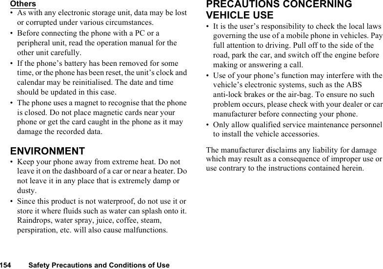 154 Safety Precautions and Conditions of UseOthers• As with any electronic storage unit, data may be lost or corrupted under various circumstances.• Before connecting the phone with a PC or a peripheral unit, read the operation manual for the other unit carefully.• If the phone’s battery has been removed for some time, or the phone has been reset, the unit’s clock and calendar may be reinitialised. The date and time should be updated in this case.• The phone uses a magnet to recognise that the phone is closed. Do not place magnetic cards near your phone or get the card caught in the phone as it may damage the recorded data.ENVIRONMENT• Keep your phone away from extreme heat. Do not leave it on the dashboard of a car or near a heater. Do not leave it in any place that is extremely damp or dusty.• Since this product is not waterproof, do not use it or store it where fluids such as water can splash onto it. Raindrops, water spray, juice, coffee, steam, perspiration, etc. will also cause malfunctions.PRECAUTIONS CONCERNING VEHICLE USE• It is the user’s responsibility to check the local laws governing the use of a mobile phone in vehicles. Pay full attention to driving. Pull off to the side of the road, park the car, and switch off the engine before making or answering a call.• Use of your phone’s function may interfere with the vehicle’s electronic systems, such as the ABS anti-lock brakes or the air-bag. To ensure no such problem occurs, please check with your dealer or car manufacturer before connecting your phone.• Only allow qualified service maintenance personnel to install the vehicle accessories.The manufacturer disclaims any liability for damage which may result as a consequence of improper use or use contrary to the instructions contained herein.