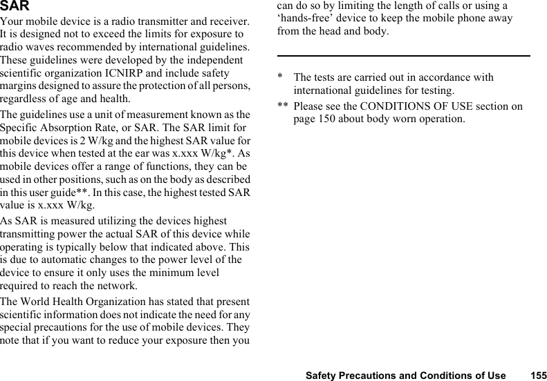 Safety Precautions and Conditions of Use 155SARYour mobile device is a radio transmitter and receiver. It is designed not to exceed the limits for exposure to radio waves recommended by international guidelines. These guidelines were developed by the independent scientific organization ICNIRP and include safety margins designed to assure the protection of all persons, regardless of age and health.The guidelines use a unit of measurement known as the Specific Absorption Rate, or SAR. The SAR limit for mobile devices is 2 W/kg and the highest SAR value for this device when tested at the ear was x.xxx W/kg*. As mobile devices offer a range of functions, they can be used in other positions, such as on the body as described in this user guide**. In this case, the highest tested SAR value is x.xxx W/kg.As SAR is measured utilizing the devices highest transmitting power the actual SAR of this device while operating is typically below that indicated above. This is due to automatic changes to the power level of the device to ensure it only uses the minimum level required to reach the network.The World Health Organization has stated that present scientific information does not indicate the need for any special precautions for the use of mobile devices. They note that if you want to reduce your exposure then you can do so by limiting the length of calls or using a ‘hands-free’ device to keep the mobile phone away from the head and body.* The tests are carried out in accordance with international guidelines for testing.** Please see the CONDITIONS OF USE section on page 150 about body worn operation.
