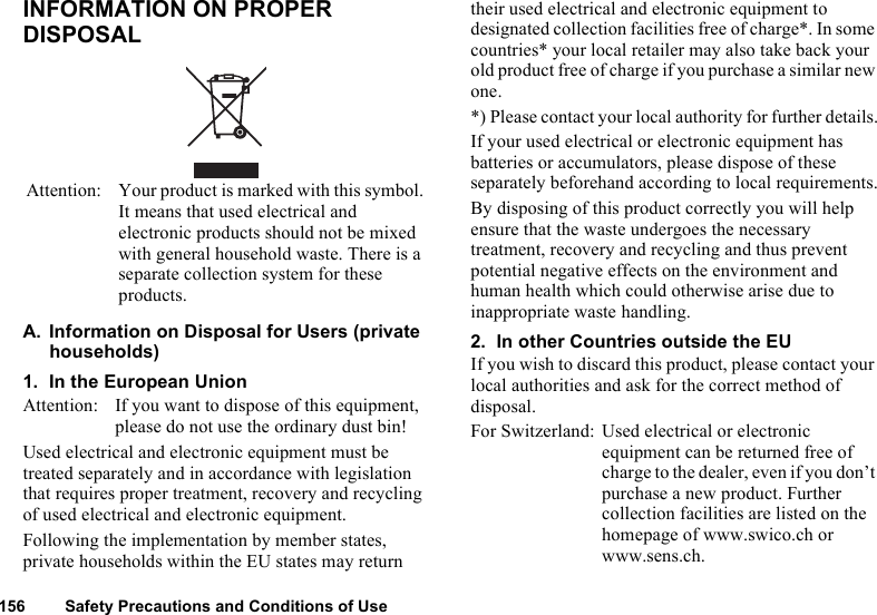 156 Safety Precautions and Conditions of UseINFORMATION ON PROPER DISPOSALA. Information on Disposal for Users (private households)1. In the European UnionAttention: If you want to dispose of this equipment, please do not use the ordinary dust bin!Used electrical and electronic equipment must be treated separately and in accordance with legislation that requires proper treatment, recovery and recycling of used electrical and electronic equipment.Following the implementation by member states, private households within the EU states may return their used electrical and electronic equipment to designated collection facilities free of charge*. In some countries* your local retailer may also take back your old product free of charge if you purchase a similar new one.*) Please contact your local authority for further details.If your used electrical or electronic equipment has batteries or accumulators, please dispose of these separately beforehand according to local requirements.By disposing of this product correctly you will help ensure that the waste undergoes the necessary treatment, recovery and recycling and thus prevent potential negative effects on the environment and human health which could otherwise arise due to inappropriate waste handling.2. In other Countries outside the EUIf you wish to discard this product, please contact your local authorities and ask for the correct method of disposal.For Switzerland: Used electrical or electronic equipment can be returned free of charge to the dealer, even if you don’t purchase a new product. Further collection facilities are listed on the homepage of www.swico.ch or www.sens.ch.Attention: Your product is marked with this symbol. It means that used electrical and electronic products should not be mixed with general household waste. There is a separate collection system for these products.