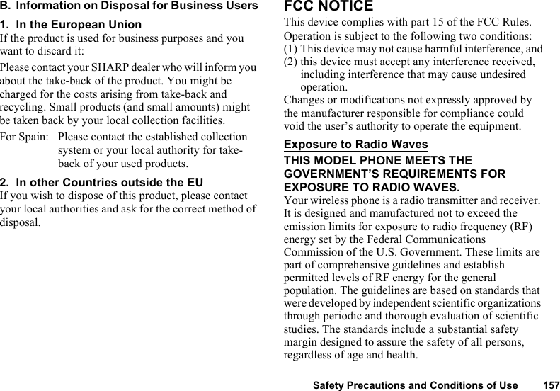 Safety Precautions and Conditions of Use 157B. Information on Disposal for Business Users1. In the European UnionIf the product is used for business purposes and you want to discard it:Please contact your SHARP dealer who will inform you about the take-back of the product. You might be charged for the costs arising from take-back and recycling. Small products (and small amounts) might be taken back by your local collection facilities.For Spain: Please contact the established collection system or your local authority for take-back of your used products.2. In other Countries outside the EUIf you wish to dispose of this product, please contact your local authorities and ask for the correct method of disposal.FCC NOTICEThis device complies with part 15 of the FCC Rules.Operation is subject to the following two conditions:(1) This device may not cause harmful interference, and(2) this device must accept any interference received, including interference that may cause undesired operation.Changes or modifications not expressly approved by the manufacturer responsible for compliance could void the user’s authority to operate the equipment.Exposure to Radio WavesTHIS MODEL PHONE MEETS THE GOVERNMENT’S REQUIREMENTS FOR EXPOSURE TO RADIO WAVES.Your wireless phone is a radio transmitter and receiver. It is designed and manufactured not to exceed the emission limits for exposure to radio frequency (RF) energy set by the Federal Communications Commission of the U.S. Government. These limits are part of comprehensive guidelines and establish permitted levels of RF energy for the general population. The guidelines are based on standards that were developed by independent scientific organizations through periodic and thorough evaluation of scientific studies. The standards include a substantial safety margin designed to assure the safety of all persons, regardless of age and health.