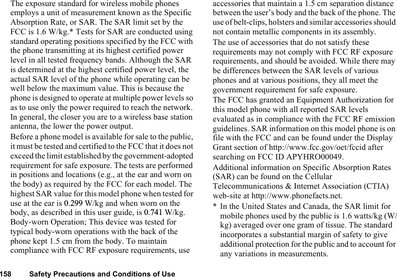 158 Safety Precautions and Conditions of UseThe exposure standard for wireless mobile phones employs a unit of measurement known as the Specific Absorption Rate, or SAR. The SAR limit set by the FCC is 1.6 W/kg.* Tests for SAR are conducted using standard operating positions specified by the FCC with the phone transmitting at its highest certified power level in all tested frequency bands. Although the SAR is determined at the highest certified power level, the actual SAR level of the phone while operating can be well below the maximum value. This is because the phone is designed to operate at multiple power levels so as to use only the power required to reach the network. In general, the closer you are to a wireless base station antenna, the lower the power output.Before a phone model is available for sale to the public, it must be tested and certified to the FCC that it does not exceed the limit established by the government-adopted requirement for safe exposure. The tests are performed in positions and locations (e.g., at the ear and worn on the body) as required by the FCC for each model. The highest SAR value for this model phone when tested for use at the ear is 0.299 W/kg and when worn on the body, as described in this user guide, is 0.741 W/kg. Body-worn Operation; This device was tested for typical body-worn operations with the back of the phone kept 1.5 cm from the body. To maintain compliance with FCC RF exposure requirements, use accessories that maintain a 1.5 cm separation distance between the user’s body and the back of the phone. The use of belt-clips, holsters and similar accessories should not contain metallic components in its assembly.The use of accessories that do not satisfy these requirements may not comply with FCC RF exposure requirements, and should be avoided. While there may be differences between the SAR levels of various phones and at various positions, they all meet the government requirement for safe exposure.The FCC has granted an Equipment Authorization for this model phone with all reported SAR levels evaluated as in compliance with the FCC RF emission guidelines. SAR information on this model phone is on file with the FCC and can be found under the Display Grant section of http://www.fcc.gov/oet/fccid after searching on FCC ID APYHRO00049.Additional information on Specific Absorption Rates (SAR) can be found on the Cellular Telecommunications &amp; Internet Association (CTIA) web-site at http://www.phonefacts.net.* In the United States and Canada, the SAR limit for mobile phones used by the public is 1.6 watts/kg (W/kg) averaged over one gram of tissue. The standard incorporates a substantial margin of safety to give additional protection for the public and to account for any variations in measurements.