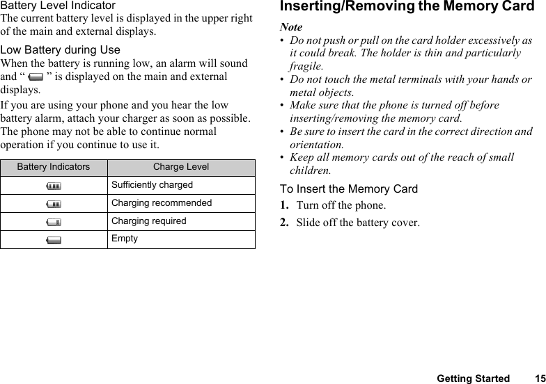 Getting Started 15Battery Level IndicatorThe current battery level is displayed in the upper right of the main and external displays.Low Battery during UseWhen the battery is running low, an alarm will sound and “ ” is displayed on the main and external displays.If you are using your phone and you hear the low battery alarm, attach your charger as soon as possible. The phone may not be able to continue normal operation if you continue to use it.Inserting/Removing the Memory CardNote•Do not push or pull on the card holder excessively as it could break. The holder is thin and particularly fragile.•Do not touch the metal terminals with your hands or metal objects.•Make sure that the phone is turned off before inserting/removing the memory card.•Be sure to insert the card in the correct direction and orientation.•Keep all memory cards out of the reach of small children.To Insert the Memory Card1. Turn off the phone.2. Slide off the battery cover.Battery Indicators Charge LevelSufficiently chargedCharging recommendedCharging requiredEmpty