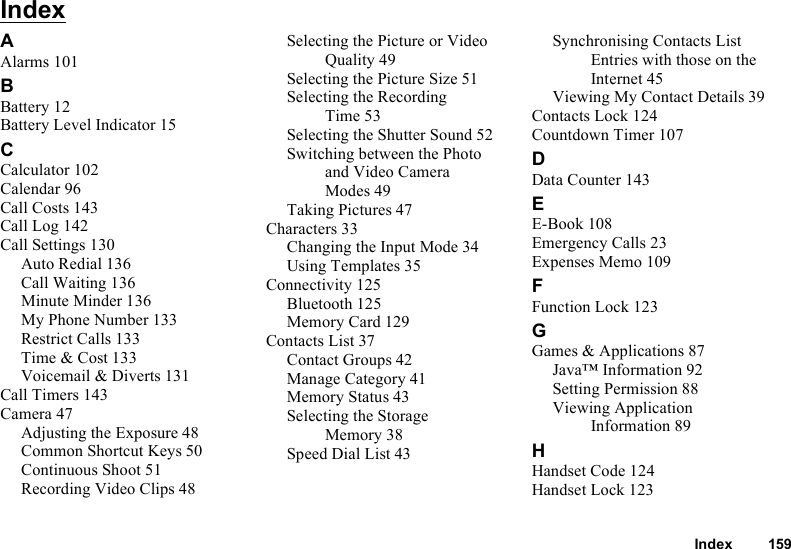 Index 159IndexAAlarms 101BBattery 12Battery Level Indicator 15CCalculator 102Calendar 96Call Costs 143Call Log 142Call Settings 130Auto Redial 136Call Waiting 136Minute Minder 136My Phone Number 133Restrict Calls 133Time &amp; Cost 133Voicemail &amp; Diverts 131Call Timers 143Camera 47Adjusting the Exposure 48Common Shortcut Keys 50Continuous Shoot 51Recording Video Clips 48Selecting the Picture or Video Quality 49Selecting the Picture Size 51Selecting the Recording Time 53Selecting the Shutter Sound 52Switching between the Photo and Video Camera Modes 49Taking Pictures 47Characters 33Changing the Input Mode 34Using Templates 35Connectivity 125Bluetooth 125Memory Card 129Contacts List 37Contact Groups 42Manage Category 41Memory Status 43Selecting the Storage Memory 38Speed Dial List 43Synchronising Contacts List Entries with those on the Internet 45Viewing My Contact Details 39Contacts Lock 124Countdown Timer 107DData Counter 143EE-Book 108Emergency Calls 23Expenses Memo 109FFunction Lock 123GGames &amp; Applications 87Java™ Information 92Setting Permission 88Viewing Application Information 89HHandset Code 124Handset Lock 123