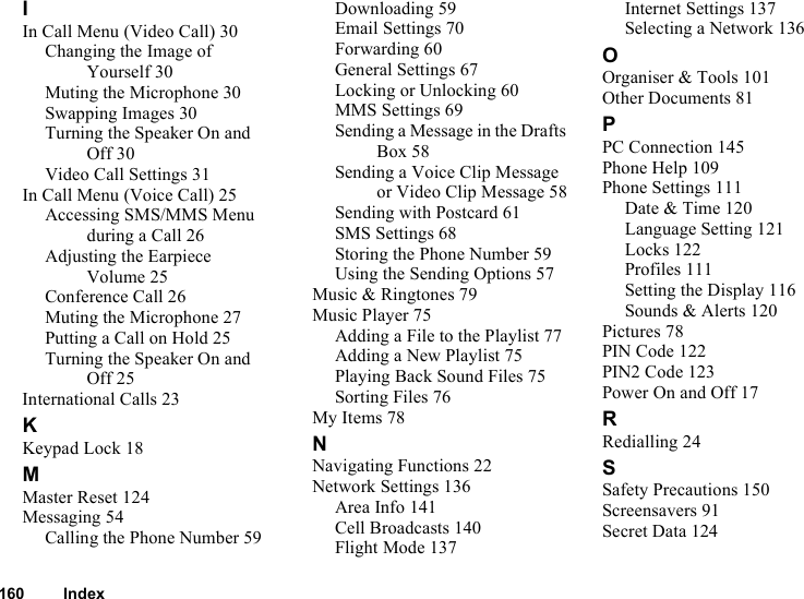 160 IndexIIn Call Menu (Video Call) 30Changing the Image of Yourself 30Muting the Microphone 30Swapping Images 30Turning the Speaker On and Off 30Video Call Settings 31In Call Menu (Voice Call) 25Accessing SMS/MMS Menu during a Call 26Adjusting the Earpiece Volume 25Conference Call 26Muting the Microphone 27Putting a Call on Hold 25Turning the Speaker On and Off 25International Calls 23KKeypad Lock 18MMaster Reset 124Messaging 54Calling the Phone Number 59Downloading 59Email Settings 70Forwarding 60General Settings 67Locking or Unlocking 60MMS Settings 69Sending a Message in the Drafts Box 58Sending a Voice Clip Message or Video Clip Message 58Sending with Postcard 61SMS Settings 68Storing the Phone Number 59Using the Sending Options 57Music &amp; Ringtones 79Music Player 75Adding a File to the Playlist 77Adding a New Playlist 75Playing Back Sound Files 75Sorting Files 76My Items 78NNavigating Functions 22Network Settings 136Area Info 141Cell Broadcasts 140Flight Mode 137Internet Settings 137Selecting a Network 136OOrganiser &amp; Tools 101Other Documents 81PPC Connection 145Phone Help 109Phone Settings 111Date &amp; Time 120Language Setting 121Locks 122Profiles 111Setting the Display 116Sounds &amp; Alerts 120Pictures 78PIN Code 122PIN2 Code 123Power On and Off 17RRedialling 24SSafety Precautions 150Screensavers 91Secret Data 124