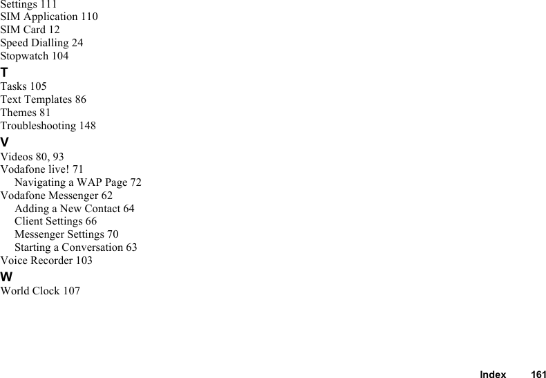 Index 161Settings 111SIM Application 110SIM Card 12Speed Dialling 24Stopwatch 104TTasks 105Text Templates 86Themes 81Troubleshooting 148VVideos 80, 93Vodafone live! 71Navigating a WAP Page 72Vodafone Messenger 62Adding a New Contact 64Client Settings 66Messenger Settings 70Starting a Conversation 63Voice Recorder 103WWorld Clock 107