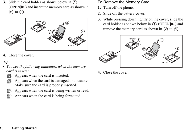 16 Getting Started3. Slide the card holder as shown below in   (OPEN ) and insert the memory card as shown in  to  .4. Close the cover.Tip•You see the following indicators when the memory card is in use:: Appears when the card is inserted.: Appears when the card is damaged or unusable. Make sure the card is properly inserted.: Appears when the card is being written or read.: Appears when the card is being formatted.To Remove the Memory Card1. Turn off the phone.2. Slide off the battery cover.3. While pressing down lightly on the cover, slide the card holder as shown below in   (OPEN ) and remove the memory card as shown in   to  .4. Close the cover.