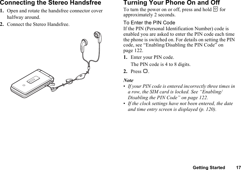 Getting Started 17Connecting the Stereo Handsfree1. Open and rotate the handsfree connector cover halfway around.2. Connect the Stereo Handsfree.Turning Your Phone On and OffTo turn the power on or off, press and hold F for approximately 2 seconds.To Enter the PIN CodeIf the PIN (Personal Identification Number) code is enabled you are asked to enter the PIN code each time the phone is switched on. For details on setting the PIN code, see “Enabling/Disabling the PIN Code” on page 122.1. Enter your PIN code.The PIN code is 4 to 8 digits.2. Press B.Note•If your PIN code is entered incorrectly three times in a row, the SIM card is locked. See “Enabling/Disabling the PIN Code” on page 122.•If the clock settings have not been entered, the date and time entry screen is displayed (p. 120).