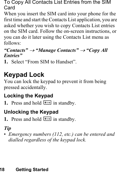 18 Getting StartedTo Copy All Contacts List Entries from the SIM CardWhen you insert the SIM card into your phone for the first time and start the Contacts List application, you are asked whether you wish to copy Contacts List entries on the SIM card. Follow the on-screen instructions, or you can do it later using the Contacts List menu as follows:“Contacts” → “Manage Contacts” → “Copy All Entries”1. Select “From SIM to Handset”.Keypad LockYou can lock the keypad to prevent it from being pressed accidentally.Locking the Keypad1. Press and hold P in standby.Unlocking the Keypad1. Press and hold P in standby.Tip•Emergency numbers (112, etc.) can be entered and dialled regardless of the keypad lock.