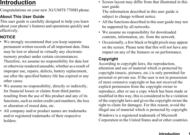 Introduction 1IntroductionCongratulations on your new 3G/UMTS 770SH phone.About This User GuideThis user guide is carefully designed to help you learn about your phone’s features and operations quickly and effectively.NOTICE• We strongly recommend that you keep separate permanent written records of all important data. Data may be lost or altered in virtually any electronic memory product under certain circumstances. Therefore, we assume no responsibility for data lost or otherwise rendered unusable, whether as a result of improper use, repairs, defects, battery replacement, use after the specified battery life has expired or any other cause.• We assume no responsibility, directly or indirectly, for financial losses or claims from third parties resulting from the use of this product and any of its functions, such as stolen credit card numbers, the loss or alteration of stored data, etc.• All company and/or product names are trademarks and/or registered trademarks of their respective holders.• Screen layout may differ from that illustrated in this user guide. The information described in this user guide is subject to change without notice.• All the functions described in this user guide may not be supported by all networks.• We assume no responsibility for downloaded contents, information, etc. from the network.• Occasionally, a few black or bright pixels may appear on the screen. Please note that this will not have any impact on any of the features or on performance.CopyrightAccording to copyright laws, the reproduction, alteration and use of material which is protected by copyright (music, pictures, etc.) is only permitted for personal or private use. If the user is not in possession of more extensive copyright or has not received the explicit permission from the copyright owner to reproduce, alter or use a copy which has been made or modified in this way, this is considered to be a violation of the copyright laws and gives the copyright owner the right to claim for damages. For this reason, avoid the illegal use of material which is protected by copyright.Windows is a registered trademark of Microsoft Corporation in the United States and/or other countries.