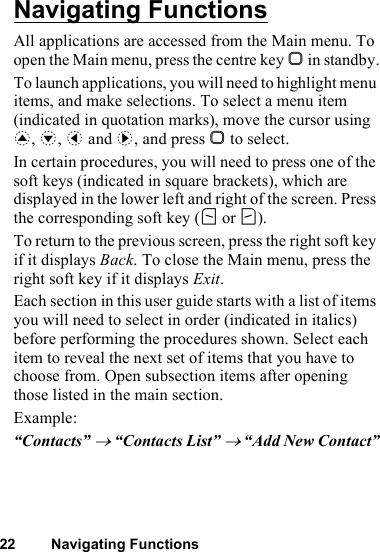 22 Navigating FunctionsNavigating FunctionsAll applications are accessed from the Main menu. To open the Main menu, press the centre key B in standby.To launch applications, you will need to highlight menu items, and make selections. To select a menu item (indicated in quotation marks), move the cursor using a, b, c and d, and press B to select.In certain procedures, you will need to press one of the soft keys (indicated in square brackets), which are displayed in the lower left and right of the screen. Press the corresponding soft key (A or C).To return to the previous screen, press the right soft key if it displays Back. To close the Main menu, press the right soft key if it displays Exit.Each section in this user guide starts with a list of items you will need to select in order (indicated in italics) before performing the procedures shown. Select each item to reveal the next set of items that you have to choose from. Open subsection items after opening those listed in the main section.Example:“Contacts” → “Contacts List” → “Add New Contact”