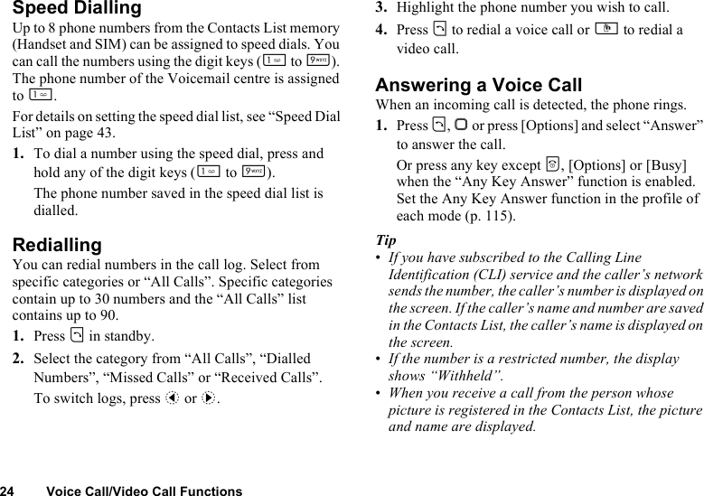 24 Voice Call/Video Call FunctionsSpeed DiallingUp to 8 phone numbers from the Contacts List memory (Handset and SIM) can be assigned to speed dials. You can call the numbers using the digit keys (G to O). The phone number of the Voicemail centre is assigned to G.For details on setting the speed dial list, see “Speed Dial List” on page 43.1. To dial a number using the speed dial, press and hold any of the digit keys (G to O).The phone number saved in the speed dial list is dialled.RediallingYou can redial numbers in the call log. Select from specific categories or “All Calls”. Specific categories contain up to 30 numbers and the “All Calls” list contains up to 90.1. Press D in standby.2. Select the category from “All Calls”, “Dialled Numbers”, “Missed Calls” or “Received Calls”.To switch logs, press c or d.3. Highlight the phone number you wish to call.4. Press D to redial a voice call or S to redial a video call.Answering a Voice CallWhen an incoming call is detected, the phone rings.1. Press D, B or press [Options] and select “Answer” to answer the call.Or press any key except F, [Options] or [Busy] when the “Any Key Answer” function is enabled. Set the Any Key Answer function in the profile of each mode (p. 115).Tip•If you have subscribed to the Calling Line Identification (CLI) service and the caller’s network sends the number, the caller’s number is displayed on the screen. If the caller’s name and number are saved in the Contacts List, the caller’s name is displayed on the screen.•If the number is a restricted number, the display shows “Withheld”.•When you receive a call from the person whose picture is registered in the Contacts List, the picture and name are displayed.