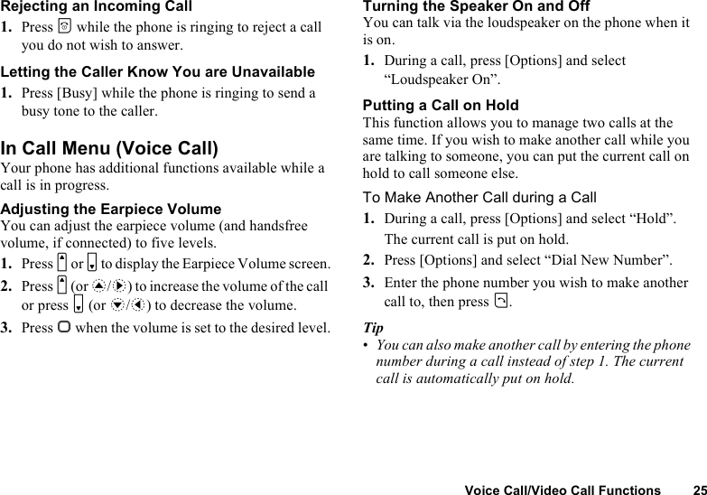 Voice Call/Video Call Functions 25Rejecting an Incoming Call1. Press F while the phone is ringing to reject a call you do not wish to answer.Letting the Caller Know You are Unavailable1. Press [Busy] while the phone is ringing to send a busy tone to the caller.In Call Menu (Voice Call)Your phone has additional functions available while a call is in progress.Adjusting the Earpiece VolumeYou can adjust the earpiece volume (and handsfree volume, if connected) to five levels.1. Press V or W to display the Earpiece Volume screen.2. Press V (or a/d) to increase the volume of the call or press W (or b/c) to decrease the volume.3. Press B when the volume is set to the desired level.Turning the Speaker On and OffYou can talk via the loudspeaker on the phone when it is on.1. During a call, press [Options] and select “Loudspeaker On”.Putting a Call on HoldThis function allows you to manage two calls at the same time. If you wish to make another call while you are talking to someone, you can put the current call on hold to call someone else.To Make Another Call during a Call1. During a call, press [Options] and select “Hold”.The current call is put on hold.2. Press [Options] and select “Dial New Number”.3. Enter the phone number you wish to make another call to, then press D.Tip•You can also make another call by entering the phone number during a call instead of step 1. The current call is automatically put on hold.