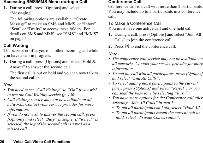 26 Voice Call/Video Call FunctionsAccessing SMS/MMS Menu during a Call1. During a call, press [Options] and select “Messaging”.The following options are available: “Create Message” to make an SMS and MMS, or “Inbox”, “Sent” or “Drafts” to access these folders. For details on SMS and MMS, see “SMS” and “MMS” on page 54.Call WaitingThis service notifies you of another incoming call while you have a call in progress.1. During a call, press [Options] and select “Hold &amp; Answer” to answer the second call.The first call is put on hold and you can now talk to the second caller.Note•You need to set “Call Waiting” to “On” if you wish to use the Call Waiting service (p. 136).•Call Waiting service may not be available on all networks. Contact your service provider for more information.•If you do not wish to answer the second call, press [Options] and select “Busy” in step 1. If “Reject” is selected, the log of the second call is saved as a missed call.Conference CallConference call is a call with more than 2 participants. You may include up to 5 participants in a conference call.To Make a Conference CallYou must have one active call and one held call.1. During a call, press [Options] and select “Join All Calls” to join the conference call.2. Press F to end the conference call.Note•The conference call service may not be available on all networks. Contact your service provider for more information.•To end the call with all participants, press [Options] and select “End All Calls”.•To reject adding more participants to the current party, press [Options] and select “Reject”, or you can send the busy tone by selecting “Busy”.•You have more options for the Conference call after selecting “Join All Calls” in step 1:•To put all participants on hold, select “Hold All”.•To put all participants except the current call on hold, select “Private Conversation”.