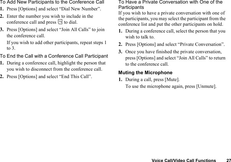 Voice Call/Video Call Functions 27To Add New Participants to the Conference Call1. Press [Options] and select “Dial New Number”.2. Enter the number you wish to include in the conference call and press D to dial.3. Press [Options] and select “Join All Calls” to join the conference call.If you wish to add other participants, repeat steps 1 to 3.To End the Call with a Conference Call Participant1. During a conference call, highlight the person that you wish to disconnect from the conference call.2. Press [Options] and select “End This Call”.To Have a Private Conversation with One of the ParticipantsIf you wish to have a private conversation with one of the participants, you may select the participant from the conference list and put the other participants on hold.1. During a conference call, select the person that you wish to talk to.2. Press [Options] and select “Private Conversation”.3. Once you have finished the private conversation, press [Options] and select “Join All Calls” to return to the conference call.Muting the Microphone1. During a call, press [Mute].To use the microphone again, press [Unmute].