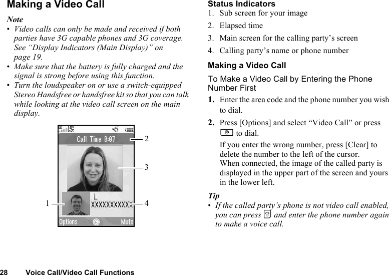 28 Voice Call/Video Call FunctionsMaking a Video CallNote•Video calls can only be made and received if both parties have 3G capable phones and 3G coverage. See “Display Indicators (Main Display)” on page 19.•Make sure that the battery is fully charged and the signal is strong before using this function.•Turn the loudspeaker on or use a switch-equipped Stereo Handsfree or handsfree kit so that you can talk while looking at the video call screen on the main display.Status Indicators1. Sub screen for your image2. Elapsed time3. Main screen for the calling party’s screen4. Calling party’s name or phone numberMaking a Video CallTo Make a Video Call by Entering the Phone Number First1. Enter the area code and the phone number you wish to dial.2. Press [Options] and select “Video Call” or press S to dial.If you enter the wrong number, press [Clear] to delete the number to the left of the cursor.When connected, the image of the called party is displayed in the upper part of the screen and yours in the lower left.Tip•If the called party’s phone is not video call enabled, you can press F and enter the phone number again to make a voice call.1324