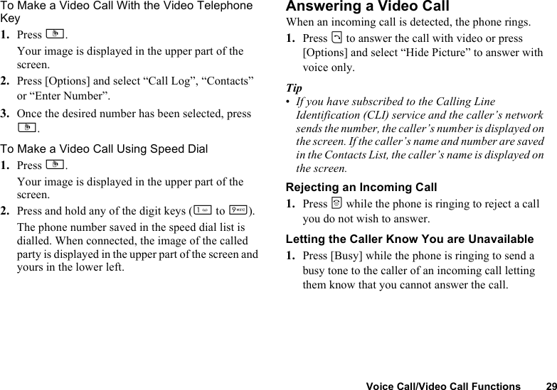 Voice Call/Video Call Functions 29To Make a Video Call With the Video Telephone Key1. Press S.Your image is displayed in the upper part of the screen.2. Press [Options] and select “Call Log”, “Contacts” or “Enter Number”.3. Once the desired number has been selected, press S. To Make a Video Call Using Speed Dial1. Press S.Your image is displayed in the upper part of the screen.2. Press and hold any of the digit keys (G to O).The phone number saved in the speed dial list is dialled. When connected, the image of the called party is displayed in the upper part of the screen and yours in the lower left.Answering a Video CallWhen an incoming call is detected, the phone rings.1. Press D to answer the call with video or press [Options] and select “Hide Picture” to answer with voice only.Tip•If you have subscribed to the Calling Line Identification (CLI) service and the caller’s network sends the number, the caller’s number is displayed on the screen. If the caller’s name and number are saved in the Contacts List, the caller’s name is displayed on the screen.Rejecting an Incoming Call1. Press F while the phone is ringing to reject a call you do not wish to answer.Letting the Caller Know You are Unavailable1. Press [Busy] while the phone is ringing to send a busy tone to the caller of an incoming call letting them know that you cannot answer the call.