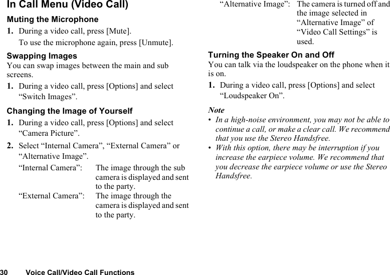 30 Voice Call/Video Call FunctionsIn Call Menu (Video Call)Muting the Microphone1. During a video call, press [Mute].To use the microphone again, press [Unmute].Swapping ImagesYou can swap images between the main and sub screens.1. During a video call, press [Options] and select “Switch Images”.Changing the Image of Yourself1. During a video call, press [Options] and select “Camera Picture”.2. Select “Internal Camera”, “External Camera” or “Alternative Image”.“Internal Camera”: The image through the sub camera is displayed and sent to the party.“External Camera”: The image through the camera is displayed and sent to the party.“Alternative Image”: The camera is turned off and the image selected in “Alternative Image” of “Video Call Settings” is used.Turning the Speaker On and OffYou can talk via the loudspeaker on the phone when it is on.1. During a video call, press [Options] and select “Loudspeaker On”.Note•In a high-noise environment, you may not be able to continue a call, or make a clear call. We recommend that you use the Stereo Handsfree. •With this option, there may be interruption if you increase the earpiece volume. We recommend that you decrease the earpiece volume or use the Stereo Handsfree.