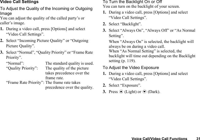 Voice Call/Video Call Functions 31Video Call SettingsTo Adjust the Quality of the Incoming or Outgoing ImageYou can adjust the quality of the called party’s or caller’s image.1. During a video call, press [Options] and select “Video Call Settings”.2. Select “Incoming Picture Quality” or “Outgoing Picture Quality”.3. Select “Normal”, “Quality Priority” or “Frame Rate Priority”.“Normal”:  The standard quality is used.“Quality Priority”:  The quality of the picture takes precedence over the frame rate.“Frame Rate Priority”: The frame rate takes precedence over the quality.To Turn the Backlight On or OffYou can turn on the backlight of your screen.1. During a video call, press [Options] and select “Video Call Settings”.2. Select “Backlight”.3. Select “Always On”, “Always Off” or “As Normal Setting”.When “Always On” is selected, the backlight will always be on during a video call.When “As Normal Setting” is selected, the backlight will time out depending on the Backlight setting (p. 119).To Adjust the Video Exposure1. During a video call, press [Options] and select “Video Call Settings”.2. Select “Exposure”.3. Press a (Light) or b (Dark).