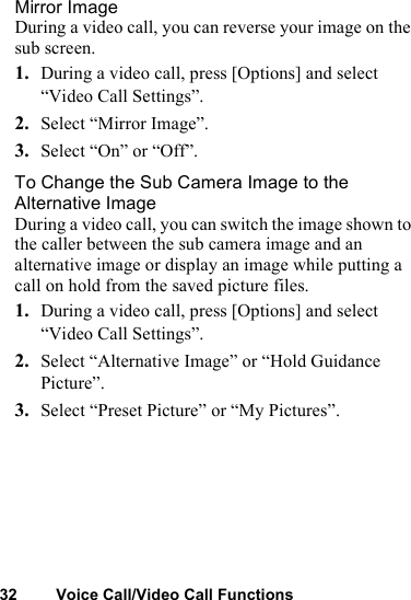 32 Voice Call/Video Call FunctionsMirror ImageDuring a video call, you can reverse your image on the sub screen.1. During a video call, press [Options] and select “Video Call Settings”.2. Select “Mirror Image”.3. Select “On” or “Off”.To Change the Sub Camera Image to the Alternative ImageDuring a video call, you can switch the image shown to the caller between the sub camera image and an alternative image or display an image while putting a call on hold from the saved picture files.1. During a video call, press [Options] and select “Video Call Settings”.2. Select “Alternative Image” or “Hold Guidance Picture”.3. Select “Preset Picture” or “My Pictures”.