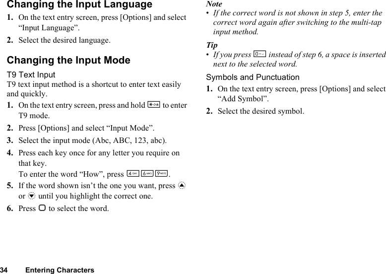 34 Entering CharactersChanging the Input Language1. On the text entry screen, press [Options] and select “Input Language”.2. Select the desired language.Changing the Input ModeT9 Text InputT9 text input method is a shortcut to enter text easily and quickly.1. On the text entry screen, press and hold P to enter T9 mode.2. Press [Options] and select “Input Mode”.3. Select the input mode (Abc, ABC, 123, abc).4. Press each key once for any letter you require on that key.To enter the word “How”, press JLO.5. If the word shown isn’t the one you want, press a or b until you highlight the correct one.6. Press B to select the word.Note•If the correct word is not shown in step 5, enter the correct word again after switching to the multi-tap input method.Tip•If you press Q instead of step 6, a space is inserted next to the selected word.Symbols and Punctuation1. On the text entry screen, press [Options] and select “Add Symbol”.2. Select the desired symbol.