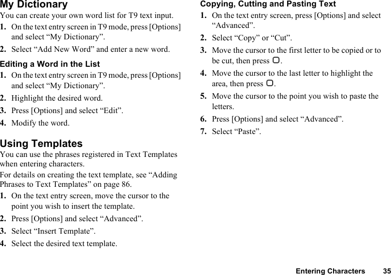 Entering Characters 35My DictionaryYou can create your own word list for T9 text input.1. On the text entry screen in T9 mode, press [Options] and select “My Dictionary”.2. Select “Add New Word” and enter a new word.Editing a Word in the List1. On the text entry screen in T9 mode, press [Options] and select “My Dictionary”.2. Highlight the desired word.3. Press [Options] and select “Edit”.4. Modify the word.Using TemplatesYou can use the phrases registered in Text Templates when entering characters.For details on creating the text template, see “Adding Phrases to Text Templates” on page 86.1. On the text entry screen, move the cursor to the point you wish to insert the template.2. Press [Options] and select “Advanced”.3. Select “Insert Template”.4. Select the desired text template.Copying, Cutting and Pasting Text1. On the text entry screen, press [Options] and select “Advanced”.2. Select “Copy” or “Cut”.3. Move the cursor to the first letter to be copied or to be cut, then press B.4. Move the cursor to the last letter to highlight the area, then press B.5. Move the cursor to the point you wish to paste the letters.6. Press [Options] and select “Advanced”.7. Select “Paste”.
