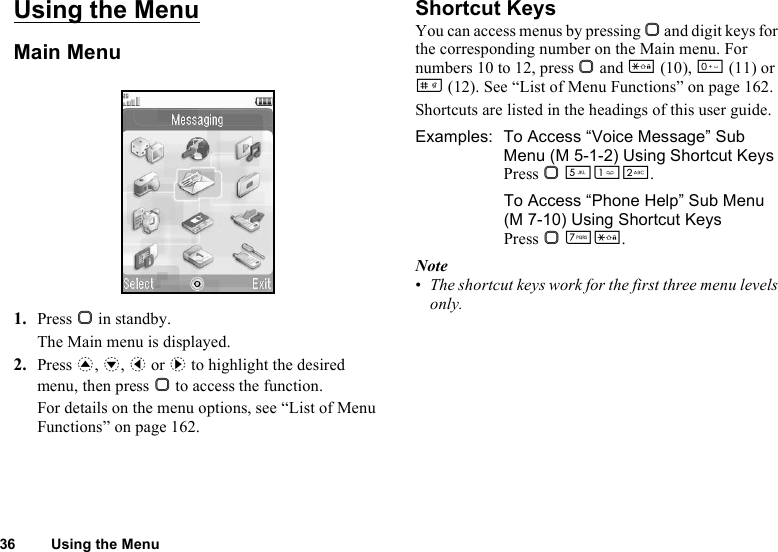 36 Using the MenuUsing the MenuMain Menu1. Press B in standby.The Main menu is displayed.2. Press a, b, c or d to highlight the desired menu, then press B to access the function.For details on the menu options, see “List of Menu Functions” on page 162.Shortcut KeysYou can access menus by pressing B and digit keys for the corresponding number on the Main menu. For numbers 10 to 12, press B and P (10), Q (11) or R (12). See “List of Menu Functions” on page 162.Shortcuts are listed in the headings of this user guide.Examples:  To Access “Voice Message” Sub Menu (M 5-1-2) Using Shortcut KeysPress B KGH.To Access “Phone Help” Sub Menu (M 7-10) Using Shortcut KeysPress B MP.Note•The shortcut keys work for the first three menu levels only.