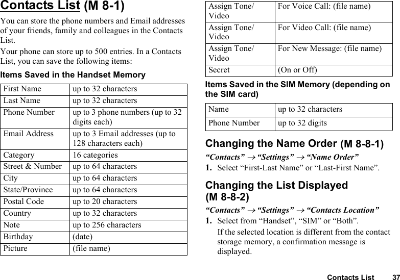 Contacts List 37Contacts ListYou can store the phone numbers and Email addresses of your friends, family and colleagues in the Contacts List.Your phone can store up to 500 entries. In a Contacts List, you can save the following items:Items Saved in the Handset MemoryItems Saved in the SIM Memory (depending on the SIM card)Changing the Name Order“Contacts” → “Settings” → “Name Order”1. Select “First-Last Name” or “Last-First Name”.Changing the List Displayed“Contacts” → “Settings” → “Contacts Location”1. Select from “Handset”, “SIM” or “Both”.If the selected location is different from the contact storage memory, a confirmation message is displayed.First Name up to 32 charactersLast Name up to 32 charactersPhone Number up to 3 phone numbers (up to 32 digits each)Email Address up to 3 Email addresses (up to 128 characters each)Category 16 categoriesStreet &amp; Number up to 64 charactersCity up to 64 charactersState/Province up to 64 charactersPostal Code up to 20 charactersCountry up to 32 charactersNote up to 256 charactersBirthday (date)Picture (file name) (M 8-1) Assign Tone/VideoFor Voice Call: (file name)Assign Tone/VideoFor Video Call: (file name)Assign Tone/VideoFor New Message: (file name)Secret (On or Off)Name up to 32 charactersPhone Number up to 32 digits (M 8-8-1)(M 8-8-2)