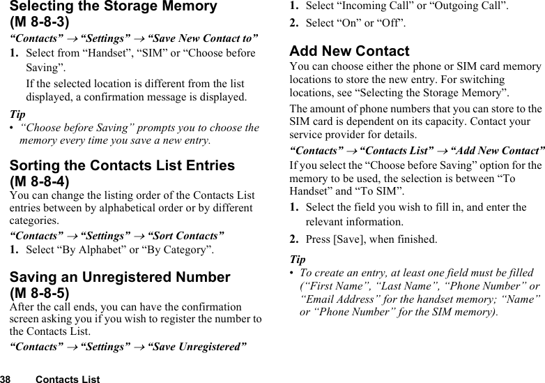 38 Contacts ListSelecting the Storage Memory“Contacts” → “Settings” → “Save New Contact to”1. Select from “Handset”, “SIM” or “Choose before Saving”.If the selected location is different from the list displayed, a confirmation message is displayed.Tip•“Choose before Saving” prompts you to choose the memory every time you save a new entry.Sorting the Contacts List EntriesYou can change the listing order of the Contacts List entries between by alphabetical order or by different categories.“Contacts” → “Settings” → “Sort Contacts”1. Select “By Alphabet” or “By Category”.Saving an Unregistered NumberAfter the call ends, you can have the confirmation screen asking you if you wish to register the number to the Contacts List.“Contacts” → “Settings” → “Save Unregistered”1. Select “Incoming Call” or “Outgoing Call”.2. Select “On” or “Off”.Add New ContactYou can choose either the phone or SIM card memory locations to store the new entry. For switching locations, see “Selecting the Storage Memory”.The amount of phone numbers that you can store to the SIM card is dependent on its capacity. Contact your service provider for details.“Contacts” → “Contacts List” → “Add New Contact”If you select the “Choose before Saving” option for the memory to be used, the selection is between “To Handset” and “To SIM”.1. Select the field you wish to fill in, and enter the relevant information.2. Press [Save], when finished.Tip•To create an entry, at least one field must be filled (“First Name”, “Last Name”, “Phone Number” or “Email Address” for the handset memory; “Name” or “Phone Number” for the SIM memory).(M 8-8-3)(M 8-8-4)(M 8-8-5)