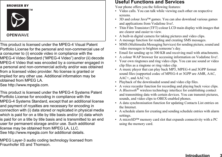 Introduction 3This product is licensed under the MPEG-4 Visual Patent Portfolio License for the personal and non-commercial use of a consumer to (i) encode video in compliance with the MPEG-4 Video Standard (“MPEG-4 Video”) and/or (ii) decode MPEG-4 Video that was encoded by a consumer engaged in a personal and non-commercial activity and/or was obtained from a licensed video provider. No license is granted or implied for any other use. Additional information may be obtained from MPEG LA. See http://www.mpegla.com.This product is licensed under the MPEG-4 Systems Patent Portfolio License for encoding in compliance with the MPEG-4 Systems Standard, except that an additional license and payment of royalties are necessary for encoding in connection with (i) data stored or replicated in physical media which is paid for on a title by title basis and/or (ii) data which is paid for on a title by title basis and is transmitted to an end user for permanent storage and/or use. Such additional license may be obtained from MPEG LA, LLC. See http://www.mpegla.com for additional details.MPEG Layer-3 audio coding technology licensed from Fraunhofer IIS and Thomson.Useful Functions and ServicesYour phone offers you the following features:• Video calls. You can talk while viewing each other on respective screens.• 3D and colour Java™ games. You can also download various games and applications from Vodafone live!.• Thin Film Transistor (TFT) colour LCD main display with images that are clearer and easier to view.• A built-in digital camera for taking pictures and video clips.• A message function for reading and creating SMS messages.• MMS (Multimedia Messaging Services) for sending picture, sound and video messages to brighten someone’s day.• Email for sending up to 300 KB and receiving mail with attachments.• A colour WAP browser for accessing information on Vodafone live!.• Your own ringtones and ring video clips. You can use sound or video clip files as a ringtone or ring video clip.• A music player that can play back MP3, MPEG-4 and 3GPP format sound files (supported codec of MPEG-4 or 3GPP are AMR, AAC, AAC+, and AAC+e).• Playback of the downloaded sound and video clip files.• A voice recorder function for recording and playing back voice clips.•A Bluetooth® wireless technology interface for establishing contact and transmitting data with certain devices. You can transmit pictures, sounds, and video clips to OBEX-enabled phones.• A data synchronisation function for updating Contacts List entries on the Internet.• A schedule alarm for creating and sending schedule entries with alarm settings.• A microSD™ memory card slot that expands connectivity with a PC using the memory card.