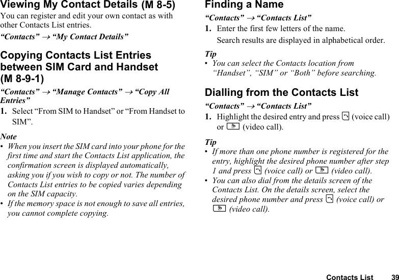 Contacts List 39Viewing My Contact DetailsYou can register and edit your own contact as with other Contacts List entries.“Contacts” → “My Contact Details”Copying Contacts List Entries between SIM Card and Handset“Contacts” → “Manage Contacts” → “Copy All Entries”1. Select “From SIM to Handset” or “From Handset to SIM”.Note•When you insert the SIM card into your phone for the first time and start the Contacts List application, the confirmation screen is displayed automatically, asking you if you wish to copy or not. The number of Contacts List entries to be copied varies depending on the SIM capacity.•If the memory space is not enough to save all entries, you cannot complete copying.Finding a Name“Contacts” → “Contacts List”1. Enter the first few letters of the name.Search results are displayed in alphabetical order.Tip•You can select the Contacts location from “Handset”, “SIM” or “Both” before searching.Dialling from the Contacts List“Contacts” → “Contacts List”1. Highlight the desired entry and press D (voice call) or S (video call).Tip•If more than one phone number is registered for the entry, highlight the desired phone number after step 1 and press D (voice call) or S (video call).•You can also dial from the details screen of the Contacts List. On the details screen, select the desired phone number and press D (voice call) or S (video call).  (M 8-5)(M 8-9-1)