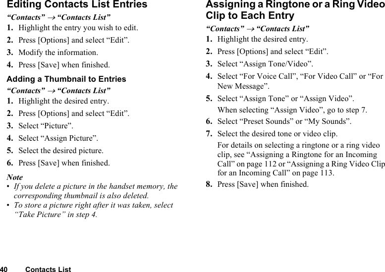 40 Contacts ListEditing Contacts List Entries“Contacts” → “Contacts List”1. Highlight the entry you wish to edit.2. Press [Options] and select “Edit”.3. Modify the information.4. Press [Save] when finished.Adding a Thumbnail to Entries“Contacts” → “Contacts List”1. Highlight the desired entry.2. Press [Options] and select “Edit”.3. Select “Picture”.4. Select “Assign Picture”.5. Select the desired picture.6. Press [Save] when finished.Note•If you delete a picture in the handset memory, the corresponding thumbnail is also deleted.•To store a picture right after it was taken, select “Take Picture” in step 4.Assigning a Ringtone or a Ring Video Clip to Each Entry“Contacts” → “Contacts List”1. Highlight the desired entry.2. Press [Options] and select “Edit”.3. Select “Assign Tone/Video”.4. Select “For Voice Call”, “For Video Call” or “For New Message”.5. Select “Assign Tone” or “Assign Video”.When selecting “Assign Video”, go to step 7.6. Select “Preset Sounds” or “My Sounds”.7. Select the desired tone or video clip.For details on selecting a ringtone or a ring video clip, see “Assigning a Ringtone for an Incoming Call” on page 112 or “Assigning a Ring Video Clip for an Incoming Call” on page 113.8. Press [Save] when finished.