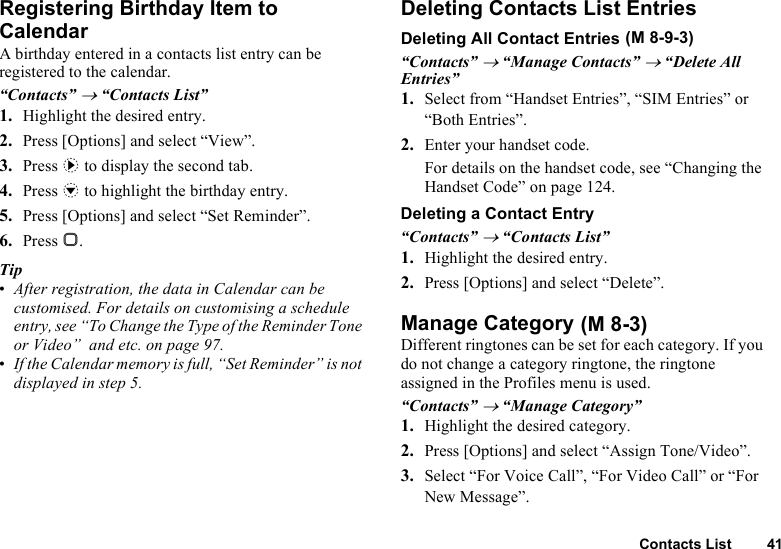 Contacts List 41Registering Birthday Item to CalendarA birthday entered in a contacts list entry can be registered to the calendar.“Contacts” → “Contacts List”1. Highlight the desired entry.2. Press [Options] and select “View”.3. Press d to display the second tab.4. Press b to highlight the birthday entry.5. Press [Options] and select “Set Reminder”.6. Press B. Tip•After registration, the data in Calendar can be customised. For details on customising a schedule entry, see “To Change the Type of the Reminder Tone or Video”  and etc. on page 97.•If the Calendar memory is full, “Set Reminder” is not displayed in step 5.Deleting Contacts List EntriesDeleting All Contact Entries“Contacts” → “Manage Contacts” → “Delete All Entries”1. Select from “Handset Entries”, “SIM Entries” or “Both Entries”.2. Enter your handset code.For details on the handset code, see “Changing the Handset Code” on page 124.Deleting a Contact Entry“Contacts” → “Contacts List”1. Highlight the desired entry.2. Press [Options] and select “Delete”.Manage CategoryDifferent ringtones can be set for each category. If you do not change a category ringtone, the ringtone assigned in the Profiles menu is used.“Contacts” → “Manage Category”1. Highlight the desired category.2. Press [Options] and select “Assign Tone/Video”.3. Select “For Voice Call”, “For Video Call” or “For New Message”. (M 8-9-3) (M 8-3)