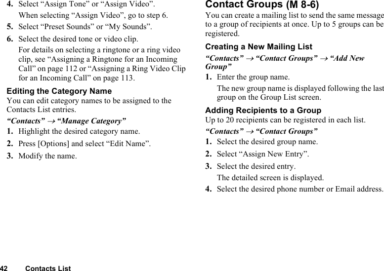 42 Contacts List4. Select “Assign Tone” or “Assign Video”.When selecting “Assign Video”, go to step 6.5. Select “Preset Sounds” or “My Sounds”.6. Select the desired tone or video clip.For details on selecting a ringtone or a ring video clip, see “Assigning a Ringtone for an Incoming Call” on page 112 or “Assigning a Ring Video Clip for an Incoming Call” on page 113.Editing the Category NameYou can edit category names to be assigned to the Contacts List entries.“Contacts” → “Manage Category”1. Highlight the desired category name.2. Press [Options] and select “Edit Name”.3. Modify the name.Contact GroupsYou can create a mailing list to send the same message to a group of recipients at once. Up to 5 groups can be registered.Creating a New Mailing List“Contacts” → “Contact Groups” → “Add New Group”1. Enter the group name.The new group name is displayed following the last group on the Group List screen.Adding Recipients to a GroupUp to 20 recipients can be registered in each list.“Contacts” → “Contact Groups”1. Select the desired group name.2. Select “Assign New Entry”.3. Select the desired entry.The detailed screen is displayed.4. Select the desired phone number or Email address. (M 8-6)