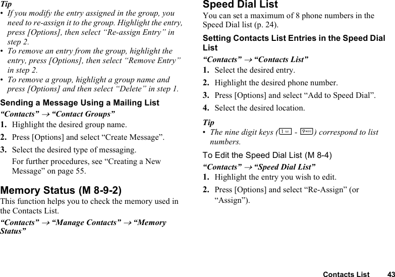 Contacts List 43Tip•If you modify the entry assigned in the group, you need to re-assign it to the group. Highlight the entry, press [Options], then select “Re-assign Entry” in step 2.•To remove an entry from the group, highlight the entry, press [Options], then select “Remove Entry” in step 2.•To remove a group, highlight a group name and press [Options] and then select “Delete” in step 1.Sending a Message Using a Mailing List“Contacts” → “Contact Groups”1. Highlight the desired group name.2. Press [Options] and select “Create Message”.3. Select the desired type of messaging.For further procedures, see “Creating a New Message” on page 55.Memory StatusThis function helps you to check the memory used in the Contacts List.“Contacts” → “Manage Contacts” → “Memory Status”Speed Dial ListYou can set a maximum of 8 phone numbers in the Speed Dial list (p. 24).Setting Contacts List Entries in the Speed Dial List“Contacts” → “Contacts List”1. Select the desired entry.2. Highlight the desired phone number.3. Press [Options] and select “Add to Speed Dial”.4. Select the desired location.Tip•The nine digit keys (G - O) correspond to list numbers.To Edit the Speed Dial List“Contacts” → “Speed Dial List”1. Highlight the entry you wish to edit.2. Press [Options] and select “Re-Assign” (or “Assign”). (M 8-9-2) (M 8-4)