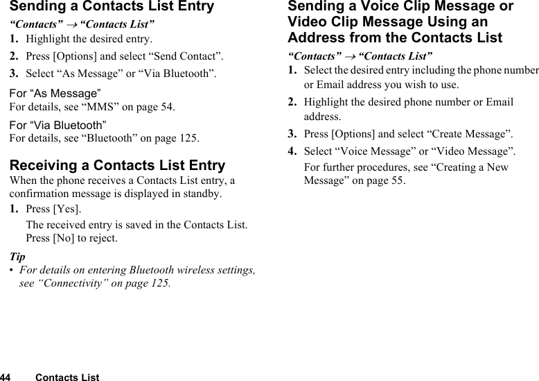 44 Contacts ListSending a Contacts List Entry“Contacts” → “Contacts List”1. Highlight the desired entry.2. Press [Options] and select “Send Contact”.3. Select “As Message” or “Via Bluetooth”.For “As Message”For details, see “MMS” on page 54.For “Via Bluetooth”For details, see “Bluetooth” on page 125.Receiving a Contacts List EntryWhen the phone receives a Contacts List entry, a confirmation message is displayed in standby.1. Press [Yes].The received entry is saved in the Contacts List. Press [No] to reject.Tip•For details on entering Bluetooth wireless settings, see “Connectivity” on page 125.Sending a Voice Clip Message or Video Clip Message Using an Address from the Contacts List“Contacts” → “Contacts List”1. Select the desired entry including the phone number or Email address you wish to use.2. Highlight the desired phone number or Email address.3. Press [Options] and select “Create Message”.4. Select “Voice Message” or “Video Message”.For further procedures, see “Creating a New Message” on page 55.