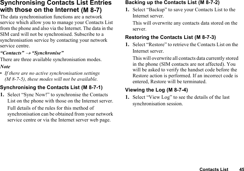 Contacts List 45Synchronising Contacts List Entries with those on the InternetThe data synchronisation functions are a network service which allow you to manage your Contacts List from the phone and also via the Internet. The data in the SIM card will not be synchronised. Subscribe to a synchronisation service by contacting your network service centre.“Contacts” → “Synchronise”There are three available synchronisation modes.Note•If there are no active synchronisation settings (M 8-7-5), these modes will not be available.Synchronising the Contacts List1. Select “Sync Now!” to synchronise the Contacts List on the phone with those on the Internet server.Full details of the rules for this method of synchronisation can be obtained from your network service centre or via the Internet server web page.Backing up the Contacts List  1. Select “Backup” to save your Contacts List to the Internet server. This will overwrite any contacts data stored on the server.Restoring the Contacts List1. Select “Restore” to retrieve the Contacts List on the Internet server. This will overwrite all contacts data currently stored in the phone (SIM contacts are not affected). You will be asked to verify the handset code before the Restore action is performed. If an incorrect code is entered, Restore will be terminated.Viewing the Log1. Select “View Log” to see the details of the last synchronisation session. (M 8-7) (M 8-7-1) (M 8-7-2) (M 8-7-3) (M 8-7-4)