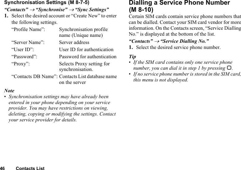 46 Contacts ListSynchronisation Settings“Contacts” → “Synchronise” → “Sync Settings”1. Select the desired account or “Create New” to enter the following settings.“Profile Name”: Synchronisation profile name (Unique name)“Server Name”: Server address“User ID”: User ID for authentication“Password”: Password for authentication “Proxy”: Selects Proxy setting for synchronisation.“Contacts DB Name”: Contacts List database name on the serverNote•Synchronisation settings may have already been entered in your phone depending on your service provider. You may have restrictions on viewing, deleting, copying or modifying the settings. Contact your service provider for details.Dialling a Service Phone NumberCertain SIM cards contain service phone numbers that can be dialled. Contact your SIM card vendor for more information. On the Contacts screen, “Service Dialling No.” is displayed at the bottom of the list.“Contacts” → “Service Dialling No.”1. Select the desired service phone number.Tip•If the SIM card contains only one service phone number, you can dial it in step 1 by pressing B.•If no service phone number is stored in the SIM card, this menu is not displayed. (M 8-7-5)(M 8-10)