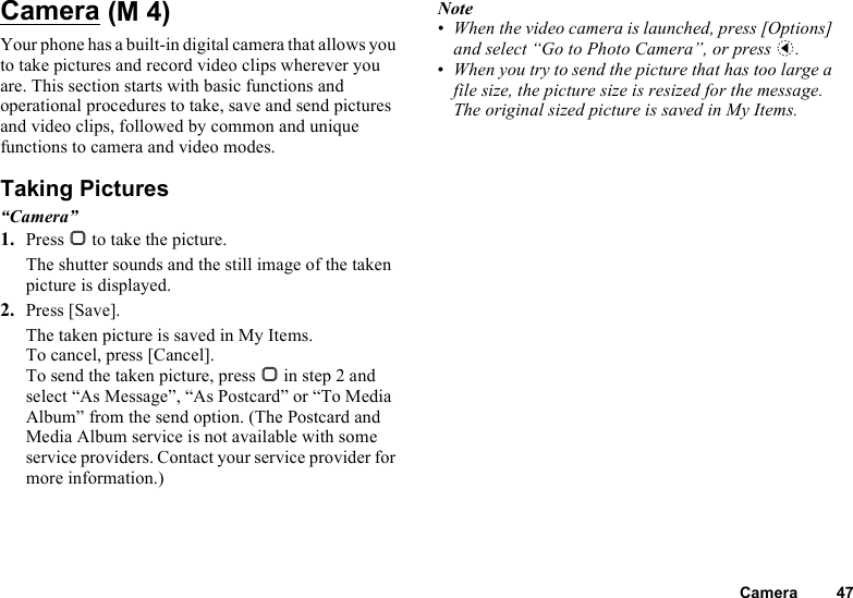 Camera 47CameraYour phone has a built-in digital camera that allows you to take pictures and record video clips wherever you are. This section starts with basic functions and operational procedures to take, save and send pictures and video clips, followed by common and unique functions to camera and video modes.Taking Pictures“Camera”1. Press B to take the picture.The shutter sounds and the still image of the taken picture is displayed.2. Press [Save].The taken picture is saved in My Items.To cancel, press [Cancel].To send the taken picture, press B in step 2 and select “As Message”, “As Postcard” or “To Media Album” from the send option. (The Postcard and Media Album service is not available with some service providers. Contact your service provider for more information.)Note•When the video camera is launched, press [Options] and select “Go to Photo Camera”, or press c.•When you try to send the picture that has too large a file size, the picture size is resized for the message. The original sized picture is saved in My Items. (M 4)