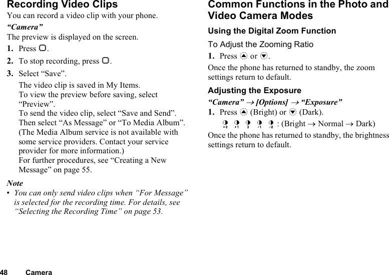 48 CameraRecording Video ClipsYou can record a video clip with your phone.“Camera”The preview is displayed on the screen.1. Press B.2. To stop recording, press B.3. Select “Save”.The video clip is saved in My Items.To view the preview before saving, select “Preview”.To send the video clip, select “Save and Send”. Then select “As Message” or “To Media Album”. (The Media Album service is not available with some service providers. Contact your service provider for more information.) For further procedures, see “Creating a New Message” on page 55.Note•You can only send video clips when “For Message” is selected for the recording time. For details, see “Selecting the Recording Time” on page 53.Common Functions in the Photo and Video Camera ModesUsing the Digital Zoom FunctionTo Adjust the Zooming Ratio1. Press a or b.Once the phone has returned to standby, the zoom settings return to default.Adjusting the Exposure“Camera” → [Options] → “Exposure”1. Press a (Bright) or b (Dark).: (Bright → Normal → Dark)Once the phone has returned to standby, the brightness settings return to default.