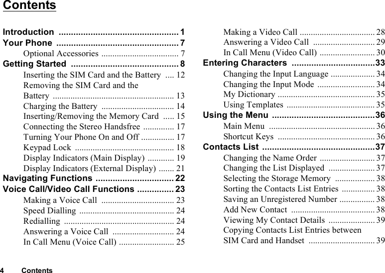 4 ContentsContentsIntroduction ................................................. 1Your Phone .................................................. 7Optional Accessories ................................... 7Getting Started ............................................ 8Inserting the SIM Card and the Battery .... 12Removing the SIM Card and theBattery ....................................................... 13Charging the Battery ................................. 14Inserting/Removing the Memory Card ..... 15Connecting the Stereo Handsfree .............. 17Turning Your Phone On and Off ............... 17Keypad Lock ............................................. 18Display Indicators (Main Display) ............ 19Display Indicators (External Display) ....... 21Navigating Functions ................................ 22Voice Call/Video Call Functions ............... 23Making a Voice Call ................................. 23Speed Dialling ........................................... 24Redialling .................................................. 24Answering a Voice Call ............................ 24In Call Menu (Voice Call) ......................... 25Making a Video Call .................................. 28Answering a Video Call ............................ 29In Call Menu (Video Call) ......................... 30Entering Characters ..................................33Changing the Input Language .................... 34Changing the Input Mode .......................... 34My Dictionary ............................................ 35Using Templates ........................................35Using the Menu ..........................................36Main Menu ................................................ 36Shortcut Keys ............................................ 36Contacts List ..............................................37Changing the Name Order ......................... 37Changing the List Displayed .....................37Selecting the Storage Memory .................. 38Sorting the Contacts List Entries ............... 38Saving an Unregistered Number ................ 38Add New Contact ......................................38Viewing My Contact Details .....................39Copying Contacts List Entries between SIM Card and Handset .............................. 39