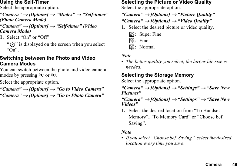 Camera 49Using the Self-TimerSelect the appropriate option.“Camera” → [Options] → “Modes” → “Self-timer” (Photo Camera Mode)“Camera” → [Options] → “Self-timer” (Video Camera Mode)1. Select “On” or “Off”.“ ” is displayed on the screen when you select “On”.Switching between the Photo and Video Camera ModesYou can switch between the photo and video camera modes by pressing c or d.Select the appropriate option.“Camera” → [Options] → “Go to Video Camera”“Camera” → [Options] → “Go to Photo Camera”Selecting the Picture or Video QualitySelect the appropriate option.“Camera” → [Options] → “Picture Quality”“Camera” → [Options] → “Video Quality”1. Select the desired picture or video quality.:Super Fine:Fine:NormalNote•The better quality you select, the larger file size is needed.Selecting the Storage MemorySelect the appropriate option.“Camera” → [Options] → “Settings” → “Save New Pictures”“Camera” → [Options] → “Settings” → “Save New Videos”1. Select the desired location from “To Handset Memory”, “To Memory Card” or “Choose bef. Saving”.Note•If you select “Choose bef. Saving”, select the desired location every time you save.