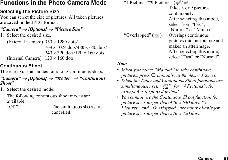 Camera 51Functions in the Photo Camera ModeSelecting the Picture SizeYou can select the size of pictures. All taken pictures are saved in the JPEG format.“Camera” → [Options] → “Picture Size”1. Select the desired size.(External Camera) 960 × 1280 dots/768 × 1024 dots/480 × 640 dots/240 × 320 dots/120 × 160 dots(Internal Camera) 120 × 160 dotsContinuous ShootThere are various modes for taking continuous shots.“Camera” → [Options] → “Modes” → “Continuous Shoot”1. Select the desired mode.The following continuous shoot modes are available:“Off”: The continuous shoots are cancelled.“4 Pictures”/“9 Pictures” ( / ): Takes 4 or 9 pictures continuously. After selecting this mode, select from “Fast”, “Normal” or “Manual”.“Overlapped” ( ): Overlaps continuous pictures into one picture and makes an afterimage. After selecting this mode, select “Fast” or “Normal”.Note•When you select “Manual” to take continuous pictures, press B manually at the desired speed.•When the Timer and Continuous Shoot functions are simultaneously set, “ ” (for “4 Pictures”, for example) is displayed instead.•You cannot use the Continuous Shoot function for picture sizes larger than 480 × 640 dots. “9 Pictures” and “Overlapped” are not available for picture sizes larger than 240 × 320 dots.